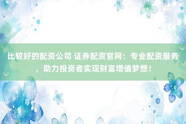 比较好的配资公司 证券配资官网：专业配资服务，助力投资者实现财富增值梦想！