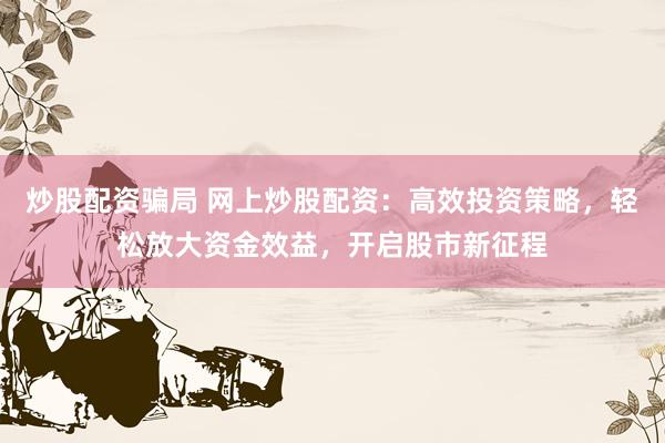 炒股配资骗局 网上炒股配资：高效投资策略，轻松放大资金效益，开启股市新征程