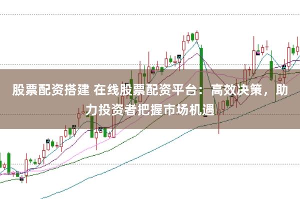 股票配资搭建 在线股票配资平台：高效决策，助力投资者把握市场机遇