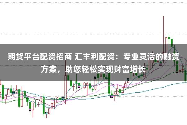 期货平台配资招商 汇丰利配资：专业灵活的融资方案，助您轻松实现财富增长