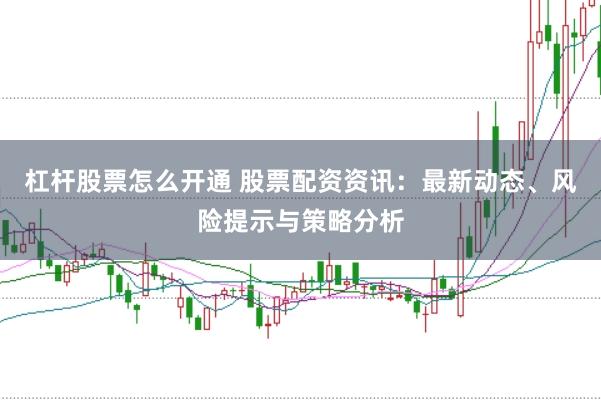 杠杆股票怎么开通 股票配资资讯：最新动态、风险提示与策略分析