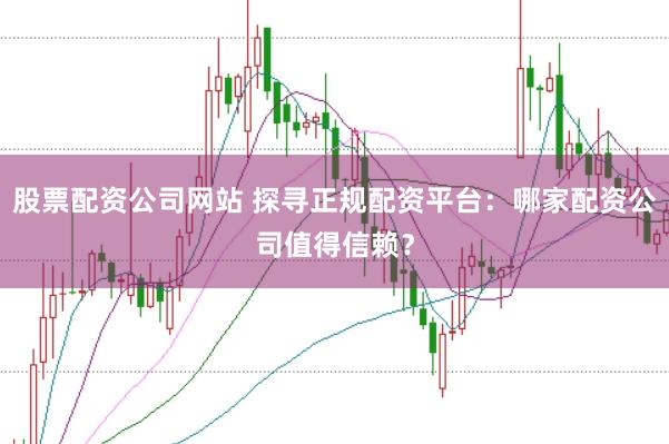 股票配资公司网站 探寻正规配资平台：哪家配资公司值得信赖？