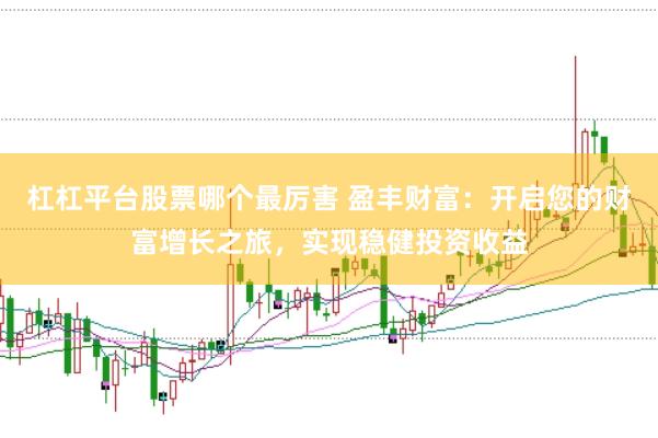 杠杠平台股票哪个最厉害 盈丰财富：开启您的财富增长之旅，实现稳健投资收益
