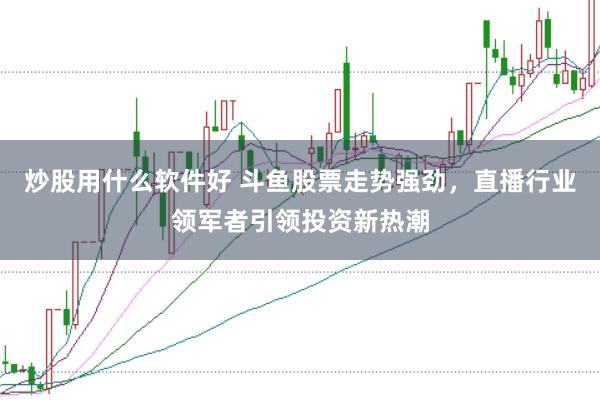 炒股用什么软件好 斗鱼股票走势强劲，直播行业领军者引领投资新热潮