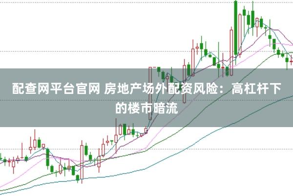 配查网平台官网 房地产场外配资风险：高杠杆下的楼市暗流