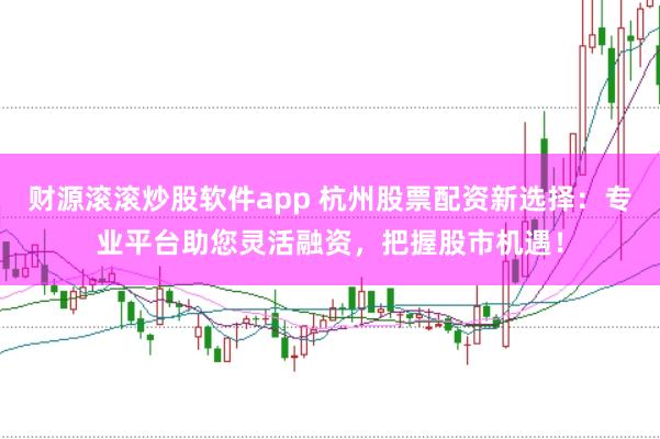 财源滚滚炒股软件app 杭州股票配资新选择：专业平台助您灵活融资，把握股市机遇！
