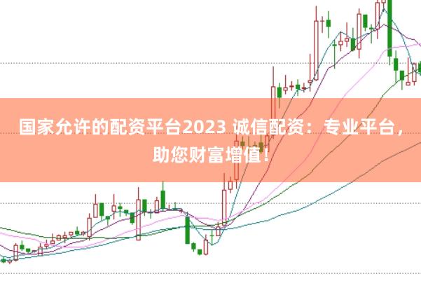 国家允许的配资平台2023 诚信配资：专业平台，助您财富增值！