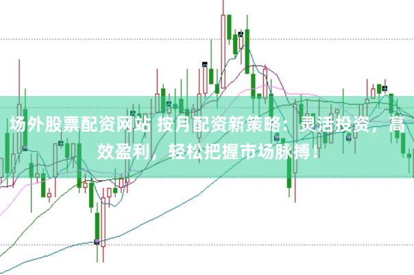 场外股票配资网站 按月配资新策略：灵活投资，高效盈利，轻松把握市场脉搏！