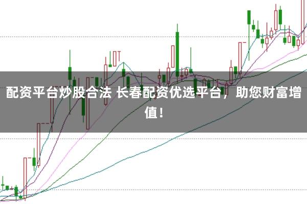 配资平台炒股合法 长春配资优选平台，助您财富增值！