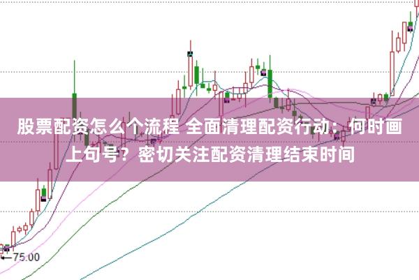股票配资怎么个流程 全面清理配资行动：何时画上句号？密切关注配资清理结束时间