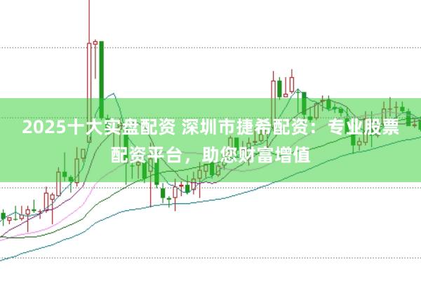 2025十大实盘配资 深圳市捷希配资：专业股票配资平台，助您财富增值