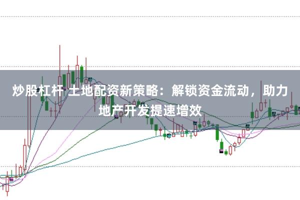 炒股杠杆 土地配资新策略：解锁资金流动，助力地产开发提速增效