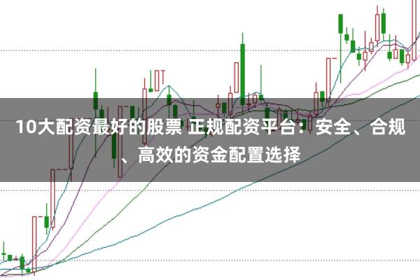 10大配资最好的股票 正规配资平台：安全、合规、高效的资金配置选择