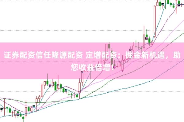 证券配资信任隆源配资 定增配资：掘金新机遇，助您收益倍增！