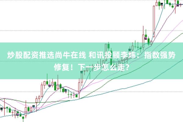 炒股配资推选尚牛在线 和讯投顾李炜：指数强势修复！下一步怎么走？