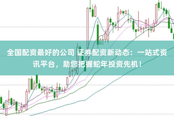 全国配资最好的公司 证券配资新动态：一站式资讯平台，助您把握蛇年投资先机！