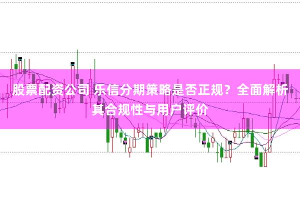 股票配资公司 乐信分期策略是否正规?全面解析其合规性与用户评价