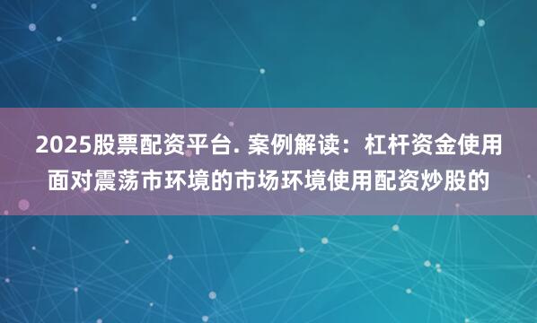2025股票配资平台. 案例解读:杠杆资金使用面对震荡市环境的市场环境使用配资炒股的