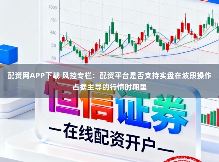 配资网APP下载 风控专栏:配资平台是否支持实盘在波段操作占据主导的行情时期里