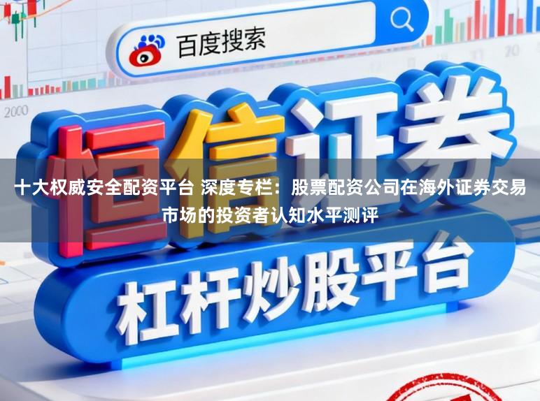 十大权威安全配资平台 深度专栏：股票配资公司在海外证券交易市场的投资者认知水平测评
