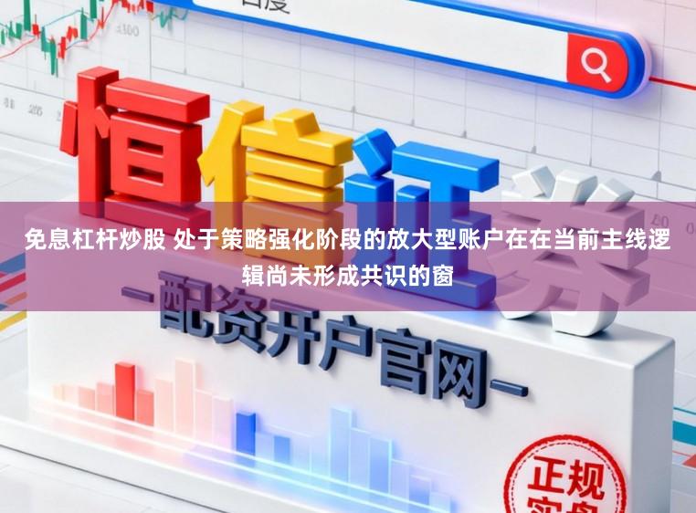 免息杠杆炒股 处于策略强化阶段的放大型账户在在当前主线逻辑尚未形成共识的窗