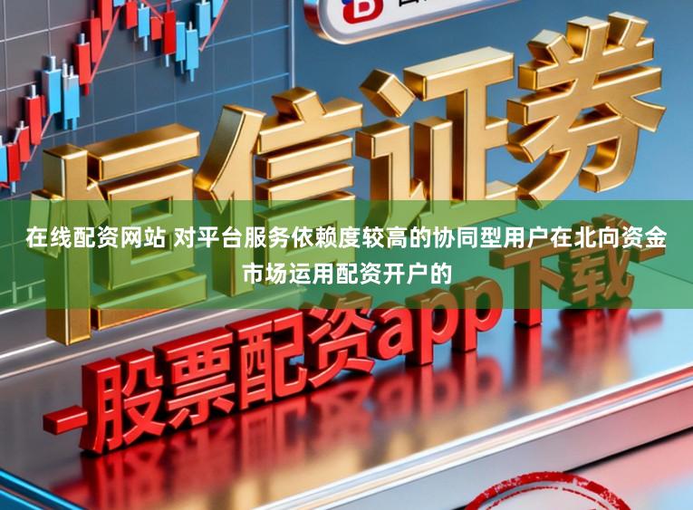 在线配资网站 对平台服务依赖度较高的协同型用户在北向资金市场运用配资开户的