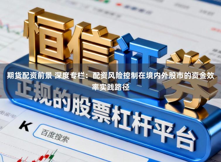 期货配资前景 深度专栏:配资风险控制在境内外股市的资金效率实践路径