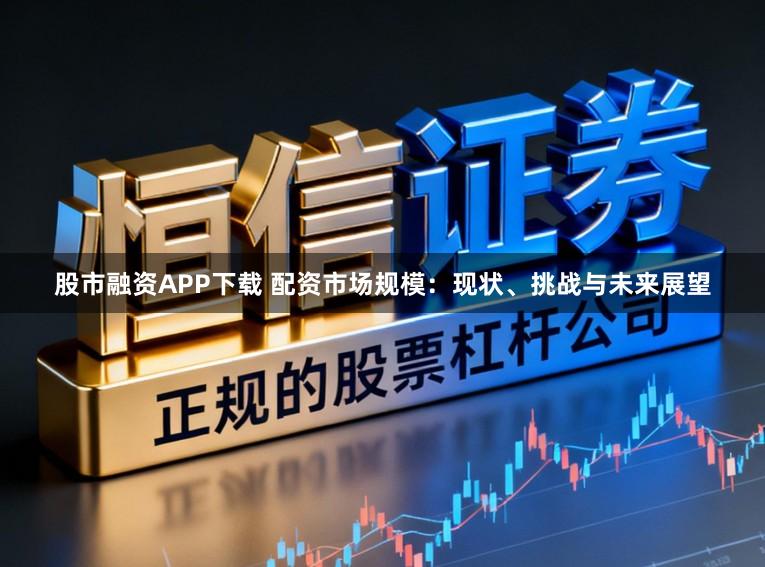 股市融资APP下载 配资市场规模:现状、挑战与未来展望